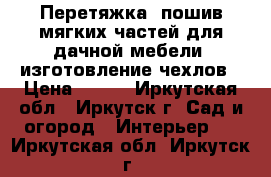 Перетяжка, пошив мягких частей для дачной мебели, изготовление чехлов › Цена ­ 100 - Иркутская обл., Иркутск г. Сад и огород » Интерьер   . Иркутская обл.,Иркутск г.